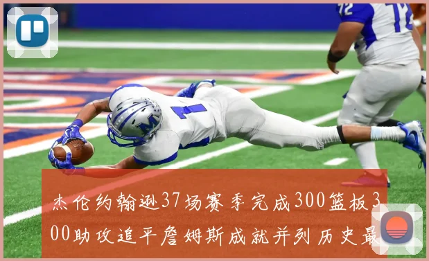 杰伦约翰逊37场赛季完成300篮板300助攻追平詹姆斯成就并列历史最快前锋