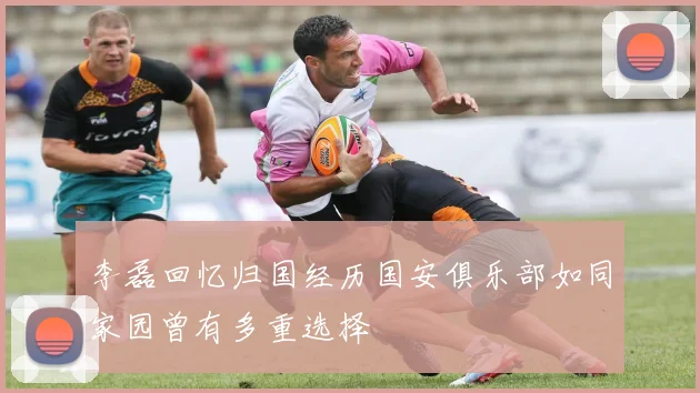李磊回忆归国经历国安俱乐部如同家园曾有多重选择