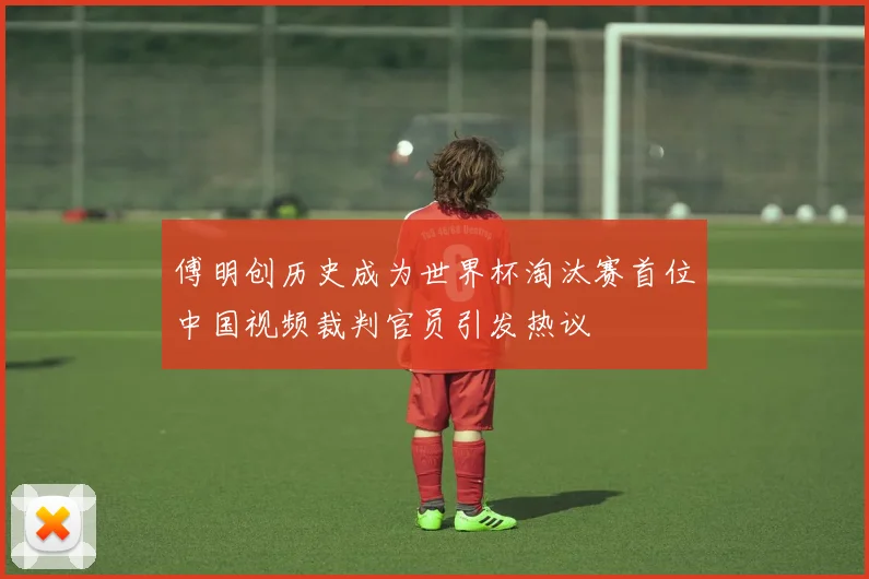 傅明创历史成为世界杯淘汰赛首位中国视频裁判官员引发热议