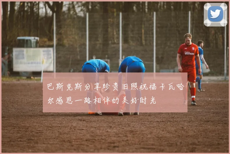 巴斯克斯分享珍贵旧照祝福卡瓦哈尔感恩一路相伴的美好时光