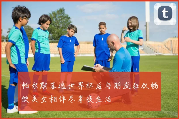 帕尔默落选世界杯后与朋友狂欢畅饮美女相伴尽享夜生活