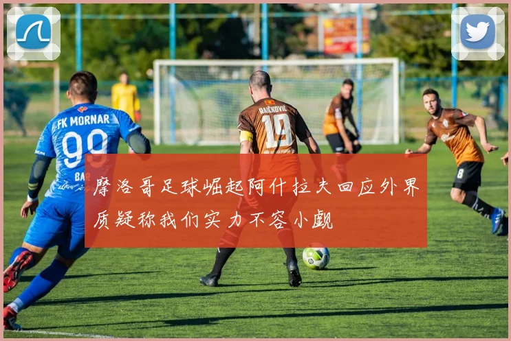 摩洛哥足球崛起阿什拉夫回应外界质疑称我们实力不容小觑