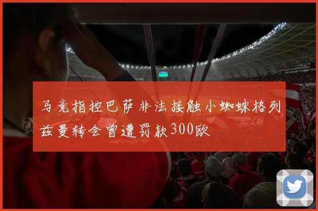 马竞指控巴萨非法接触小蜘蛛格列兹曼转会曾遭罚款300欧